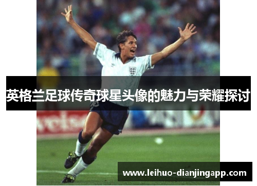 英格兰足球传奇球星头像的魅力与荣耀探讨