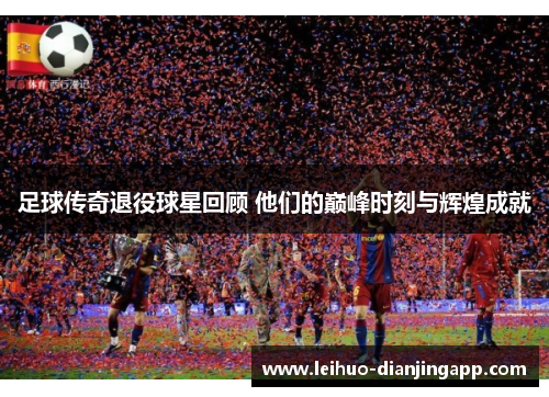 足球传奇退役球星回顾 他们的巅峰时刻与辉煌成就