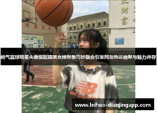 帅气篮球明星头像搭配搞笑女神形象巧妙融合引发网友热议幽默与魅力并存