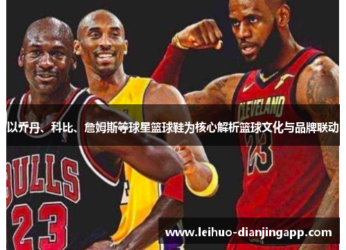 以乔丹、科比、詹姆斯等球星篮球鞋为核心解析篮球文化与品牌联动